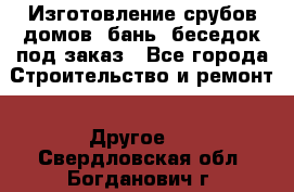 Изготовление срубов домов, бань, беседок под заказ - Все города Строительство и ремонт » Другое   . Свердловская обл.,Богданович г.